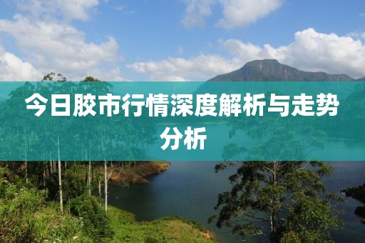 今日胶市行情深度解析与走势分析
