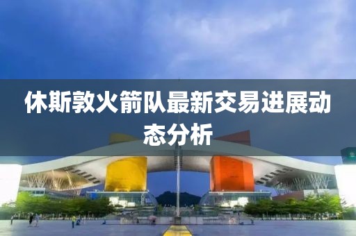 休斯敦火箭队最新交易进展动态分析