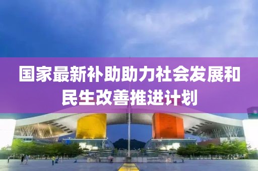 国家最新补助助力社会发展和民生改善推进计划