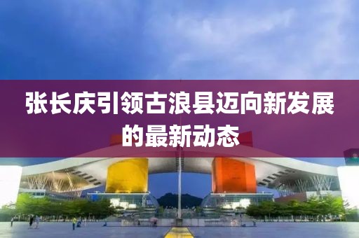 张长庆引领古浪县迈向新发展的最新动态