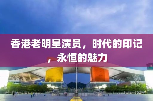 香港老明星演员，时代的印记，永恒的魅力