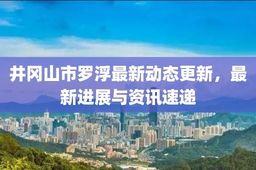 井冈山市罗浮最新动态更新，最新进展与资讯速递