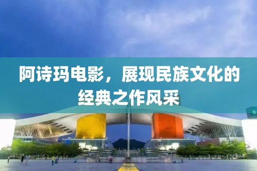 阿诗玛电影，展现民族文化的经典之作风采
