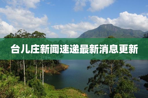 台儿庄新闻速递最新消息更新