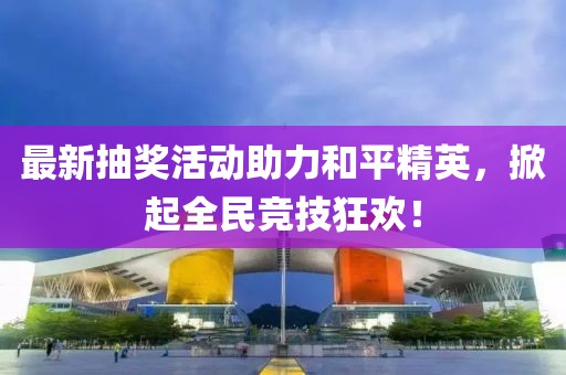 最新抽奖活动助力和平精英，掀起全民竞技狂欢！