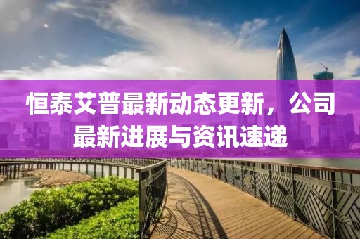 恒泰艾普最新动态更新，公司最新进展与资讯速递