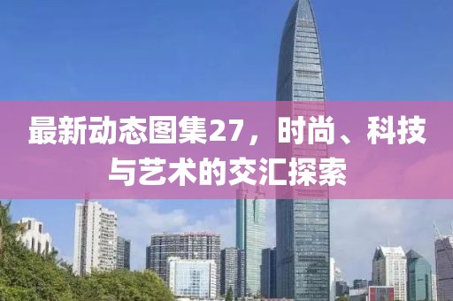 最新动态图集27，时尚、科技与艺术的交汇探索