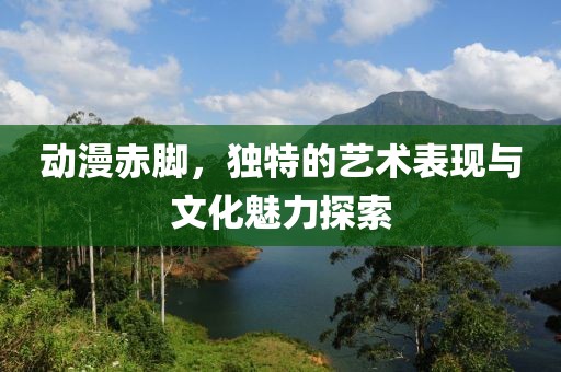 动漫赤脚，独特的艺术表现与文化魅力探索