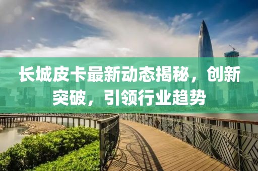 长城皮卡最新动态揭秘，创新突破，引领行业趋势