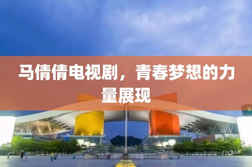 马倩倩电视剧，青春梦想的力量展现