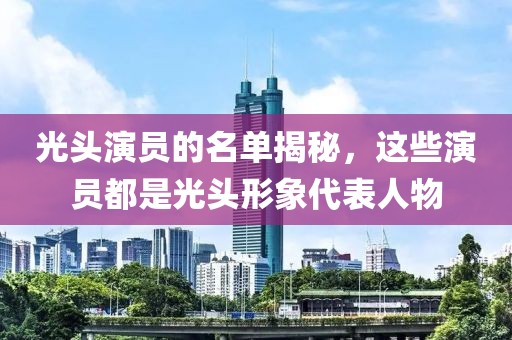 光头演员的名单揭秘，这些演员都是光头形象代表人物