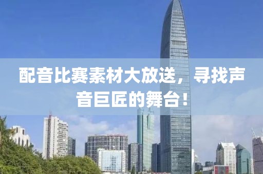 配音比赛素材大放送，寻找声音巨匠的舞台！