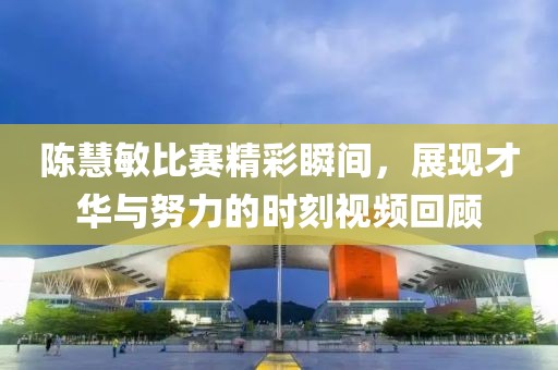 陈慧敏比赛精彩瞬间，展现才华与努力的时刻视频回顾