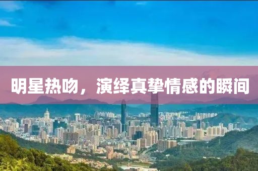 明星热吻，演绎真挚情感的瞬间