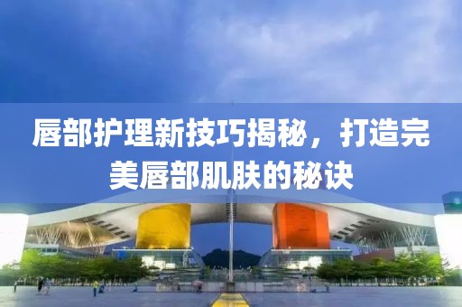 唇部护理新技巧揭秘，打造完美唇部肌肤的秘诀