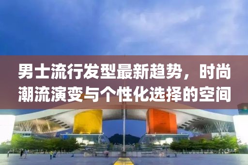 男士流行发型最新趋势，时尚潮流演变与个性化选择的空间