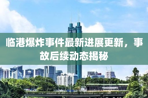 临港爆炸事件最新进展更新，事故后续动态揭秘