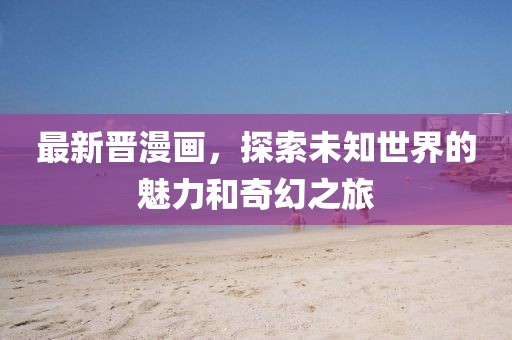 最新晋漫画，探索未知世界的魅力和奇幻之旅