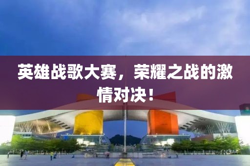 英雄战歌大赛，荣耀之战的激情对决！