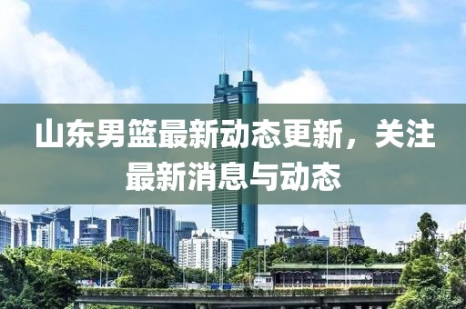 山东男篮最新动态更新，关注最新消息与动态