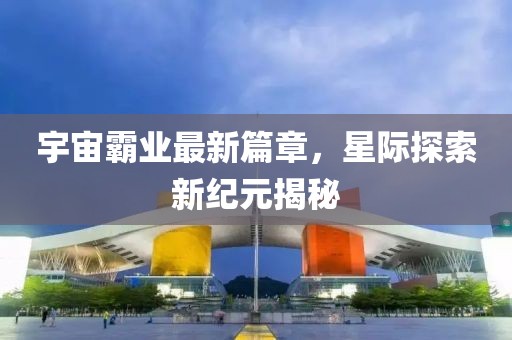 宇宙霸业最新篇章，星际探索新纪元揭秘