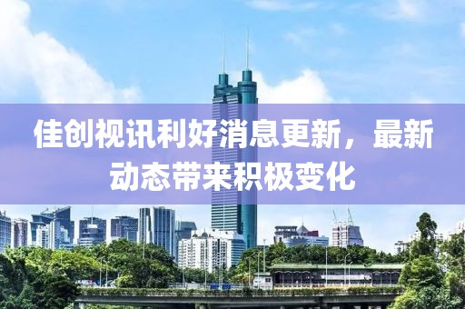 佳创视讯利好消息更新，最新动态带来积极变化