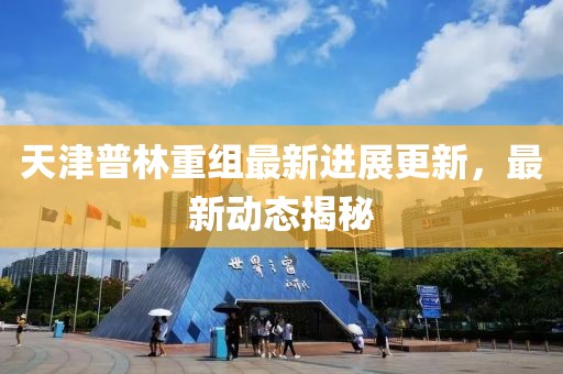 天津普林重组最新进展更新，最新动态揭秘