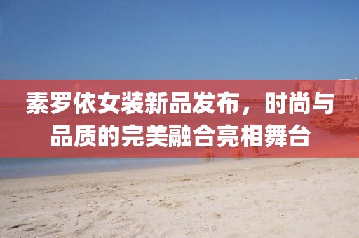 素罗依女装新品发布，时尚与品质的完美融合亮相舞台