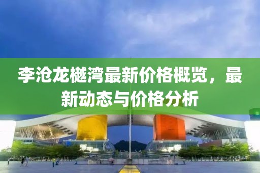 李沧龙樾湾最新价格概览，最新动态与价格分析