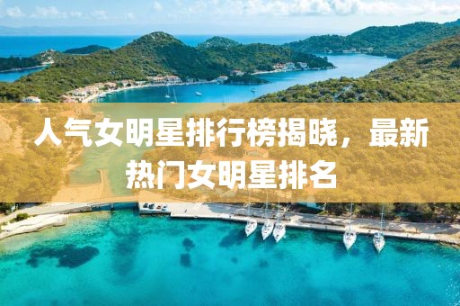 人气女明星排行榜揭晓，最新热门女明星排名