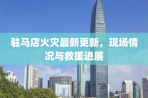 驻马店火灾最新更新，现场情况与救援进展