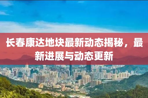 长春康达地块最新动态揭秘，最新进展与动态更新