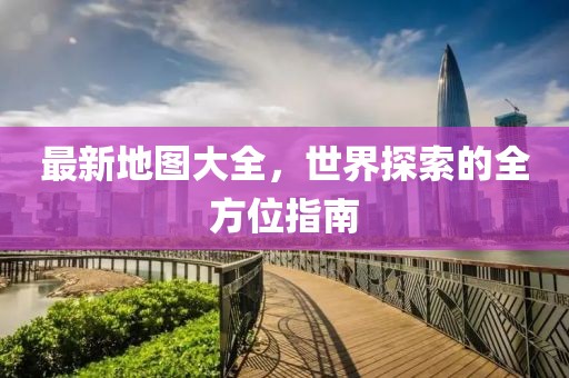 最新地图大全，世界探索的全方位指南