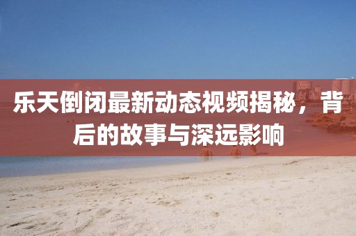 乐天倒闭最新动态视频揭秘，背后的故事与深远影响
