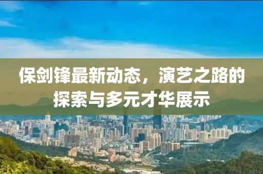 保剑锋最新动态，演艺之路的探索与多元才华展示