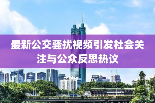 最新公交骚扰视频引发社会关注与公众反思热议
