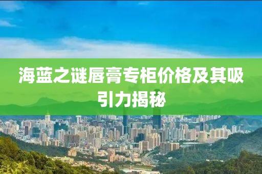 海蓝之谜唇膏专柜价格及其吸引力揭秘