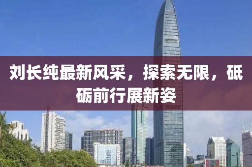 刘长纯最新风采，探索无限，砥砺前行展新姿