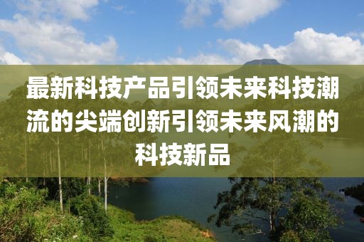 最新科技产品引领未来科技潮流的尖端创新引领未来风潮的科技新品
