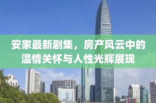 安家最新剧集，房产风云中的温情关怀与人性光辉展现