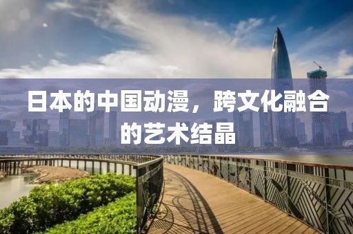 日本的中国动漫，跨文化融合的艺术结晶
