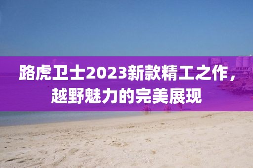 路虎卫士2023新款精工之作，越野魅力的完美展现