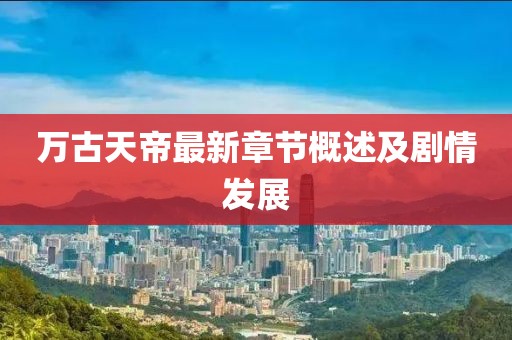 万古天帝最新章节概述及剧情发展