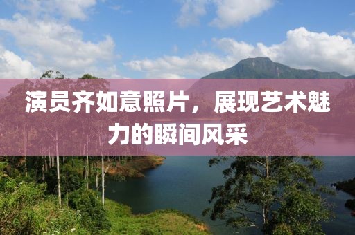 演员齐如意照片，展现艺术魅力的瞬间风采