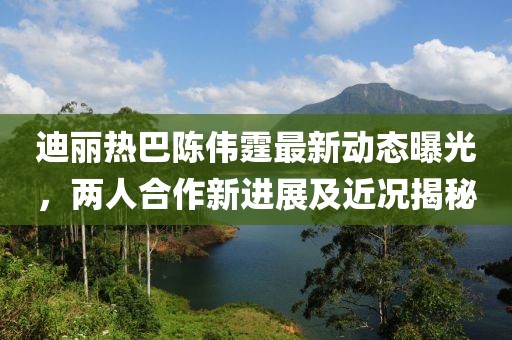 迪丽热巴陈伟霆最新动态曝光，两人合作新进展及近况揭秘