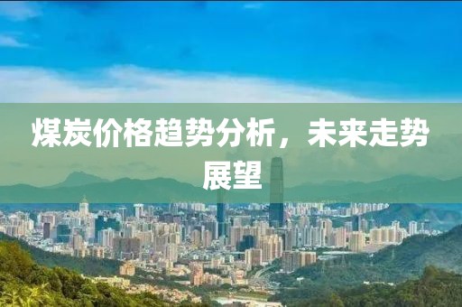 煤炭价格趋势分析，未来走势展望