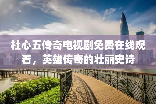 杜心五传奇电视剧免费在线观看，英雄传奇的壮丽史诗