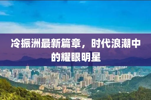 冷振洲最新篇章，时代浪潮中的耀眼明星
