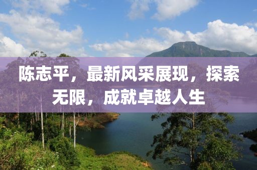 陈志平，最新风采展现，探索无限，成就卓越人生