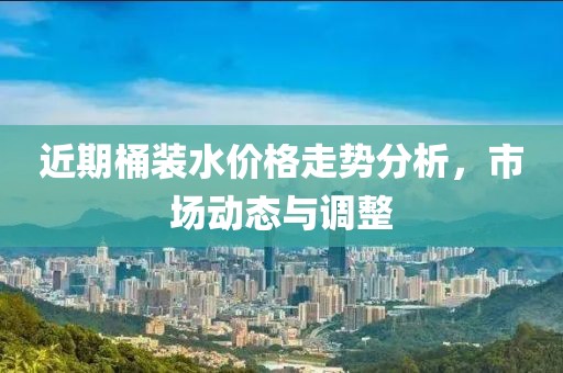 近期桶装水价格走势分析，市场动态与调整